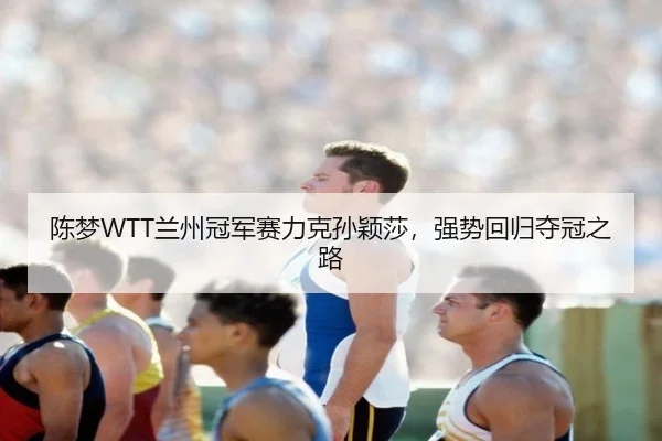 陈梦WTT兰州冠军赛力克孙颖莎，强势回归夺冠之路